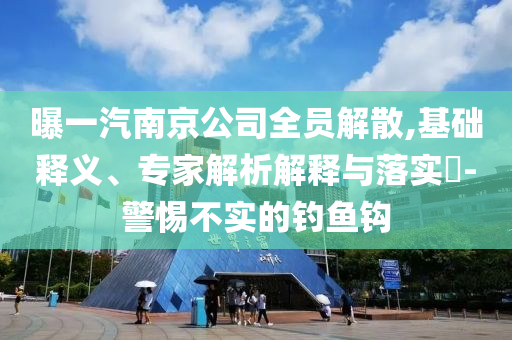 曝一汽南京公司全員解散,基礎(chǔ)釋義、專(zhuān)家解析解釋與落實(shí)?-警惕不實(shí)的釣魚(yú)鉤