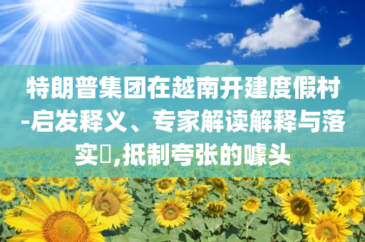 特朗普集團(tuán)在越南開(kāi)建度假村-啟發(fā)釋義、專(zhuān)家解讀解釋與落實(shí)?,抵制夸張的噱頭