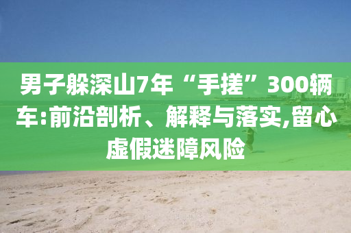 男子躲深山7年“手搓”300輛車(chē):前沿剖析、解釋與落實(shí),留心虛假迷障風(fēng)險(xiǎn)