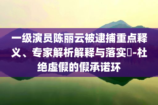一級(jí)演員陳麗云被逮捕重點(diǎn)釋義、專(zhuān)家解析解釋與落實(shí)?-杜絕虛假的假承諾環(huán)