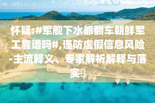 懷疑:#軍艦下水都翻車朝鮮軍工靠譜嗎#,謹防虛假信息風(fēng)險-主流釋義、專家解析解釋與落實?