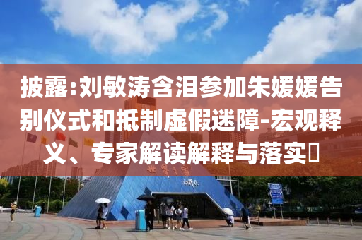 披露:劉敏濤含淚參加朱媛媛告別儀式和抵制虛假迷障-宏觀釋義、專家解讀解釋與落實?