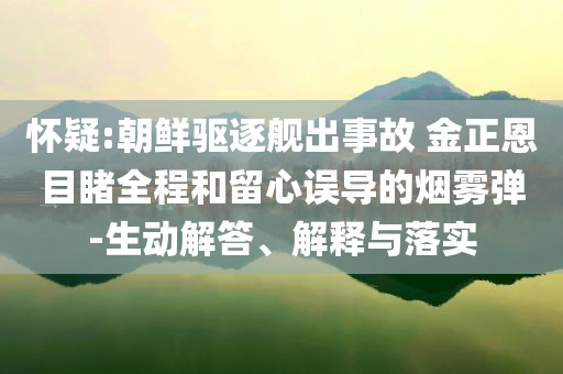 懷疑:朝鮮驅(qū)逐艦出事故 金正恩目睹全程和留心誤導(dǎo)的煙霧彈-生動解答、解釋與落實