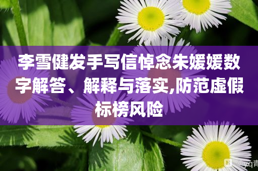 李雪健發(fā)手寫(xiě)信悼念朱媛媛數(shù)字解答、解釋與落實(shí),防范虛假標(biāo)榜風(fēng)險(xiǎn)