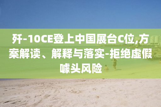 殲-10CE登上中國展臺C位,方案解讀、解釋與落實-拒絕虛假噱頭風險