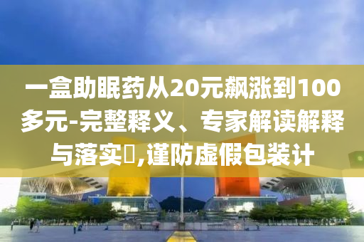 一盒助眠藥從20元飆漲到100多元-完整釋義、專家解讀解釋與落實?,謹防虛假包裝計