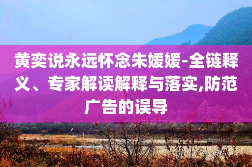 黃奕說永遠懷念朱媛媛-全鏈釋義、專家解讀解釋與落實,防范廣告的誤導