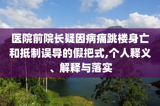醫(yī)院前院長疑因病痛跳樓身亡和抵制誤導的假把式,個人釋義、解釋與落實