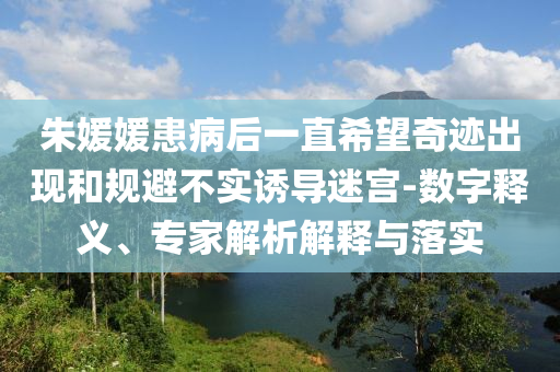 朱媛媛患病后一直希望奇跡出現(xiàn)和規(guī)避不實(shí)誘導(dǎo)迷宮-數(shù)字釋義、專家解析解釋與落實(shí)