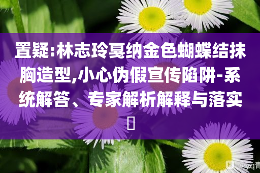 置疑:林志玲戛納金色蝴蝶結(jié)抹胸造型,小心偽假宣傳陷阱-系統(tǒng)解答、專家解析解釋與落實(shí)?