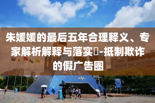 朱媛媛的最后五年合理釋義、專家解析解釋與落實(shí)?-抵制欺詐的假?gòu)V告圈