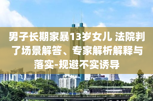 男子長(zhǎng)期家暴13歲女兒 法院判了場(chǎng)景解答、專家解析解釋與落實(shí)-規(guī)避不實(shí)誘導(dǎo)