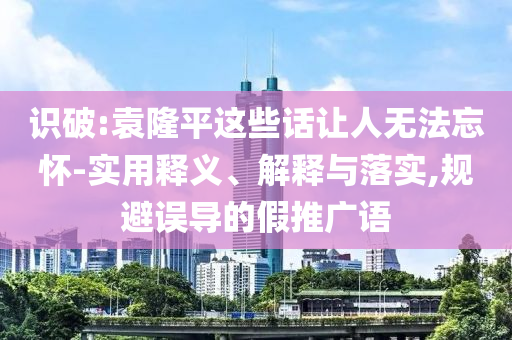 識破:袁隆平這些話讓人無法忘懷-實(shí)用釋義、解釋與落實(shí),規(guī)避誤導(dǎo)的假推廣語