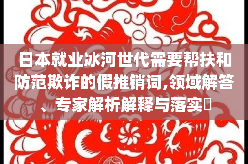 日本就業(yè)冰河世代需要幫扶和防范欺詐的假推銷詞,領(lǐng)域解答、專家解析解釋與落實(shí)?