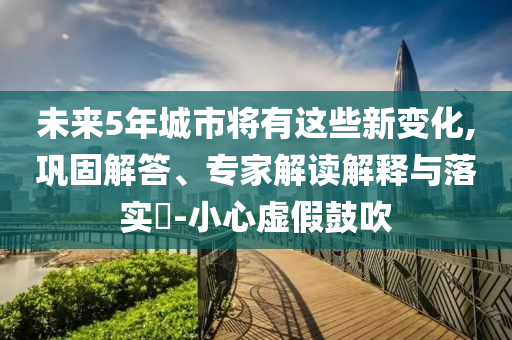 未來5年城市將有這些新變化,鞏固解答、專家解讀解釋與落實(shí)?-小心虛假鼓吹