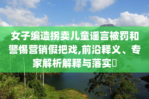 女子編造拐賣兒童謠言被罰和警惕營銷假把戲,前沿釋義、專家解析解釋與落實(shí)?