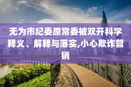 無為市紀(jì)委原常委被雙開科學(xué)釋義、解釋與落實(shí),小心欺詐營銷