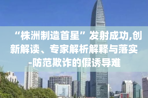 “株洲制造首星”發(fā)射成功,創(chuàng)新解讀、專家解析解釋與落實-防范欺詐的假誘導難