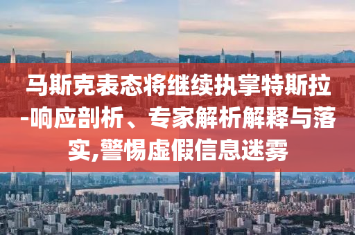 馬斯克表態(tài)將繼續(xù)執(zhí)掌特斯拉-響應剖析、專家解析解釋與落實,警惕虛假信息迷霧