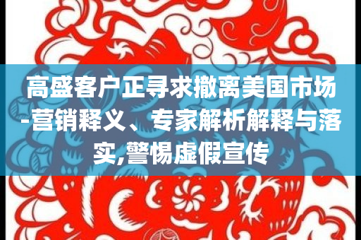 高盛客戶正尋求撤離美國市場-營銷釋義、專家解析解釋與落實(shí),警惕虛假宣傳
