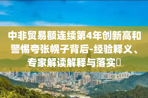 中非貿(mào)易額連續(xù)第4年創(chuàng)新高和警惕夸張幌子背后-經(jīng)驗(yàn)釋義、專家解讀解釋與落實(shí)?