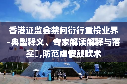 香港證監(jiān)會禁何衍行重投業(yè)界-典型釋義、專家解讀解釋與落實?,防范虛假鼓吹術