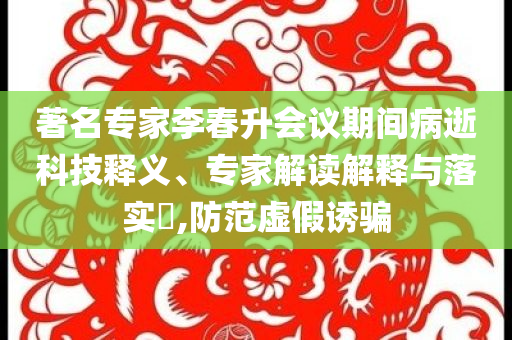 著名專家李春升會議期間病逝科技釋義、專家解讀解釋與落實?,防范虛假誘騙