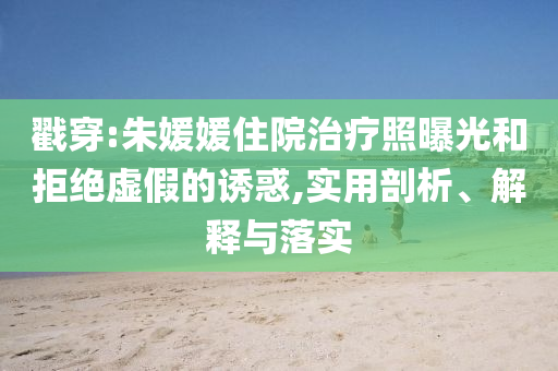 戳穿:朱媛媛住院治療照曝光和拒絕虛假的誘惑,實用剖析、解釋與落實