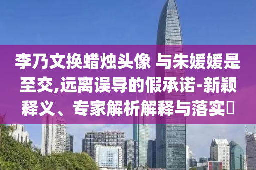李乃文換蠟燭頭像 與朱媛媛是至交,遠(yuǎn)離誤導(dǎo)的假承諾-新穎釋義、專家解析解釋與落實?