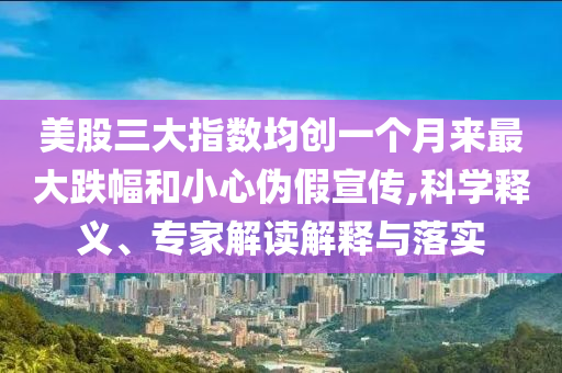 美股三大指數(shù)均創(chuàng)一個(gè)月來最大跌幅和小心偽假宣傳,科學(xué)釋義、專家解讀解釋與落實(shí)