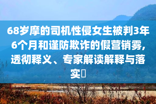 68歲摩的司機(jī)性侵女生被判3年6個(gè)月和謹(jǐn)防欺詐的假營(yíng)銷(xiāo)霧,透徹釋義、專(zhuān)家解讀解釋與落實(shí)?
