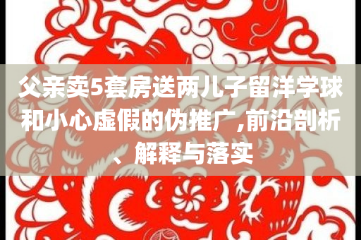 父親賣5套房送兩兒子留洋學(xué)球和小心虛假的偽推廣,前沿剖析、解釋與落實