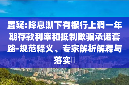 置疑:降息潮下有銀行上調(diào)一年期存款利率和抵制欺騙承諾套路-規(guī)范釋義、專家解析解釋與落實(shí)?