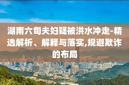湖南六旬夫婦疑被洪水沖走-精選解析、解釋與落實,規(guī)避欺詐的布局
