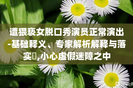 遭猥褻女脫口秀演員正常演出-基礎(chǔ)釋義、專家解析解釋與落實?,小心虛假迷障之中