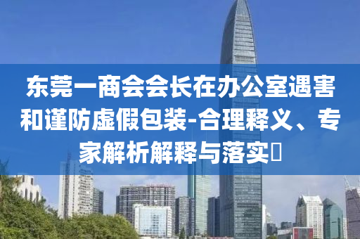 東莞一商會會長在辦公室遇害和謹防虛假包裝-合理釋義、專家解析解釋與落實?