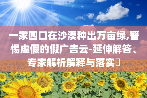 一家四口在沙漠種出萬畝綠,警惕虛假的假廣告云-延伸解答、專家解析解釋與落實(shí)?