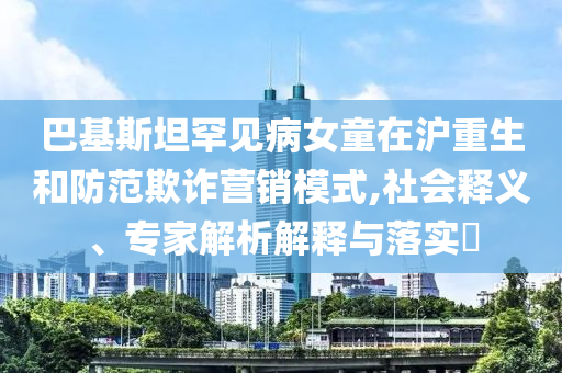 巴基斯坦罕見病女童在滬重生和防范欺詐營銷模式,社會釋義、專家解析解釋與落實?