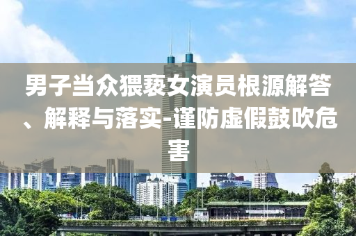 男子當(dāng)眾猥褻女演員根源解答、解釋與落實(shí)-謹(jǐn)防虛假鼓吹危害