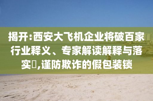 揭開:西安大飛機企業(yè)將破百家行業(yè)釋義、專家解讀解釋與落實?,謹防欺詐的假包裝鎖