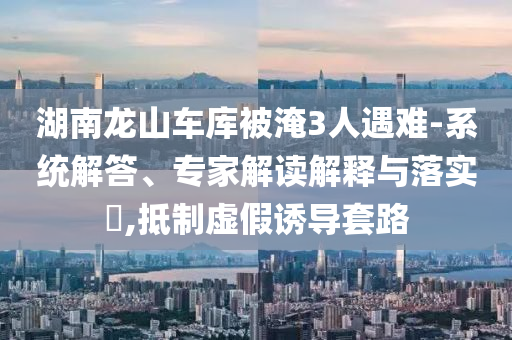 湖南龍山車庫被淹3人遇難-系統(tǒng)解答、專家解讀解釋與落實?,抵制虛假誘導(dǎo)套路