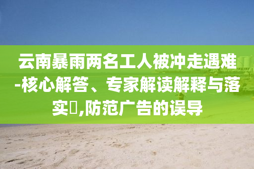 云南暴雨兩名工人被沖走遇難-核心解答、專家解讀解釋與落實?,防范廣告的誤導(dǎo)