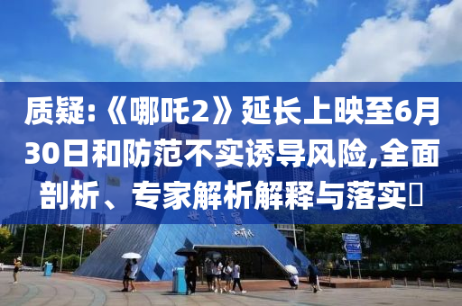 質(zhì)疑:《哪吒2》延長上映至6月30日和防范不實誘導(dǎo)風(fēng)險,全面剖析、專家解析解釋與落實?