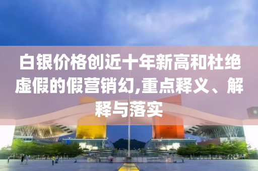 白銀價格創(chuàng)近十年新高和杜絕虛假的假營銷幻,重點釋義、解釋與落實