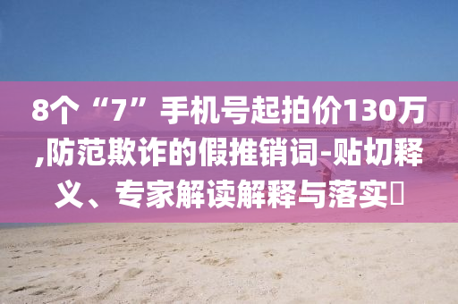 8個“7”手機號起拍價130萬,防范欺詐的假推銷詞-貼切釋義、專家解讀解釋與落實?