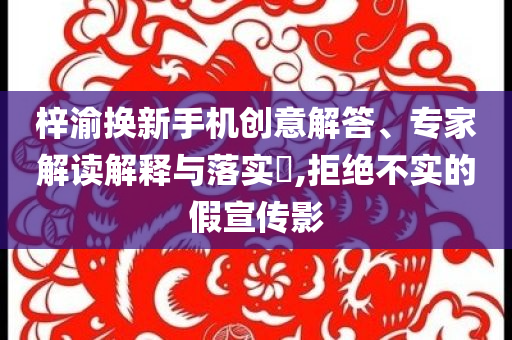 梓渝換新手機(jī)創(chuàng)意解答、專家解讀解釋與落實(shí)?,拒絕不實(shí)的假宣傳影