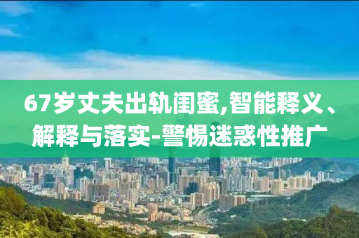 67歲丈夫出軌閨蜜,智能釋義、解釋與落實-警惕迷惑性推廣