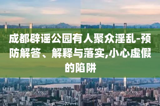 成都辟謠公園有人聚眾淫亂-預(yù)防解答、解釋與落實,小心虛假的陷阱