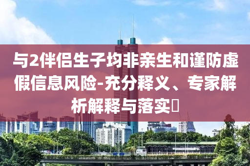 與2伴侶生子均非親生和謹(jǐn)防虛假信息風(fēng)險(xiǎn)-充分釋義、專家解析解釋與落實(shí)?