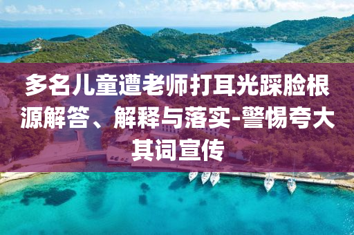 多名兒童遭老師打耳光踩臉根源解答、解釋與落實-警惕夸大其詞宣傳